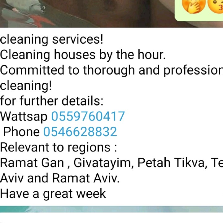cleaning services! 
Cleaning houses by the hour. 
Committed to thorough and professional cleaning! 
for further details:
Wattsap 0559760417
 Phone 0546628832
Relevant to regions : 
Ramat Gan , Givatayim, Petah Tikva, Tel Aviv and Ramat Aviv. 
Have a great week